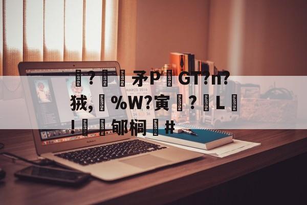 关于駯?€褨矛PGT?n?狨,%W?寅釂?L鵛!蠱鳼郇榈#的信息-开云入口
